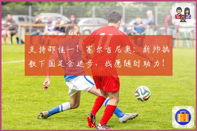 支持邵佳一！塞尔吉尼奥：新帅执教下国足会进步，我愿随时助力！