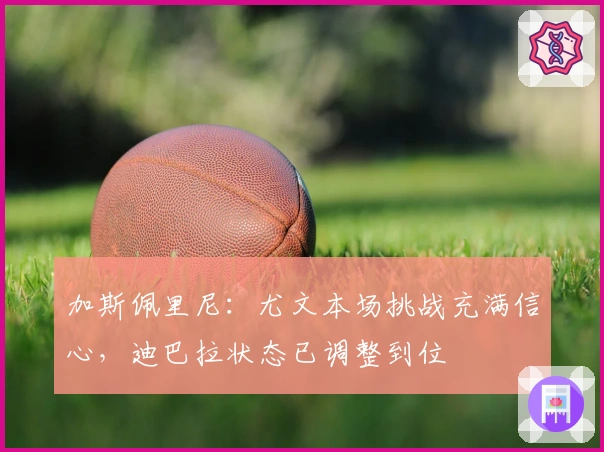 加斯佩里尼：尤文本场挑战充满信心，迪巴拉状态已调整到位