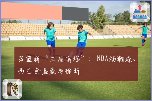 男篮新“三座高塔”：NBA杨瀚森、西乙余嘉豪与徐昕