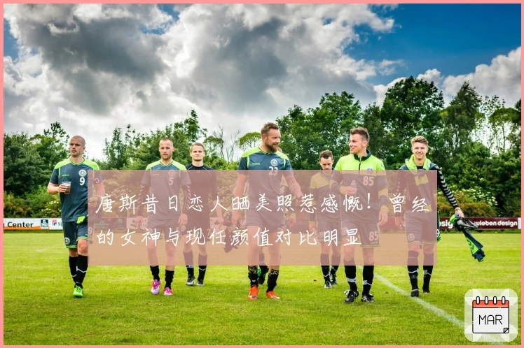 唐斯昔日恋人晒美照惹感慨！曾经的女神与现任颜值对比明显