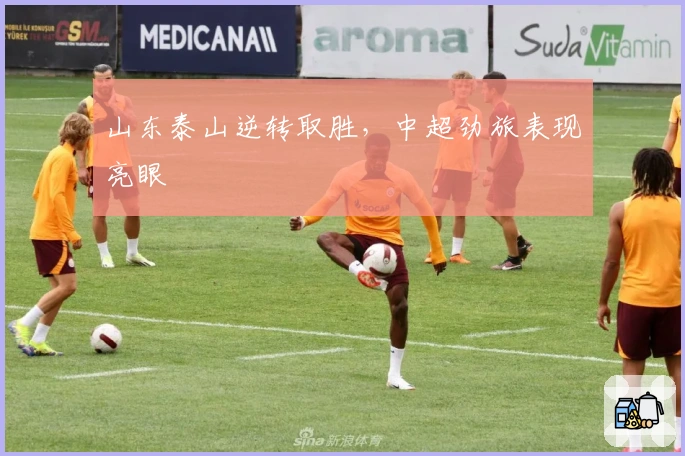 山东泰山逆转取胜，中超劲旅表现亮眼