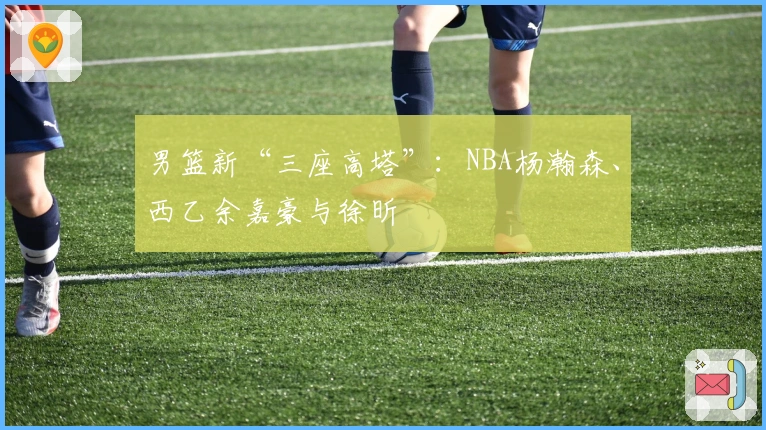 男篮新“三座高塔”:NBA杨瀚森、西乙余嘉豪与徐昕