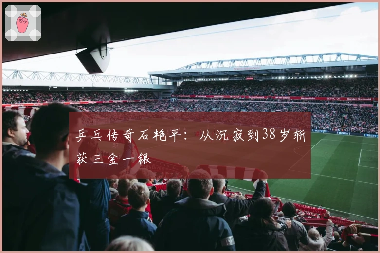 乒乓传奇石艳平：从沉寂到38岁斩获三金一银