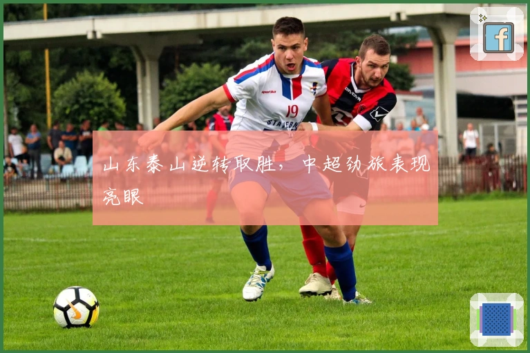 山东泰山逆转取胜，中超劲旅表现亮眼