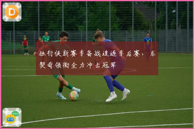 独行侠新赛季备战追逐季后赛，东契奇领衔全力冲击冠军