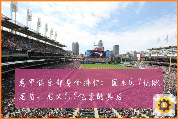 意甲俱乐部身价排行：国米6.7亿欧居首，尤文5.5亿紧随其后