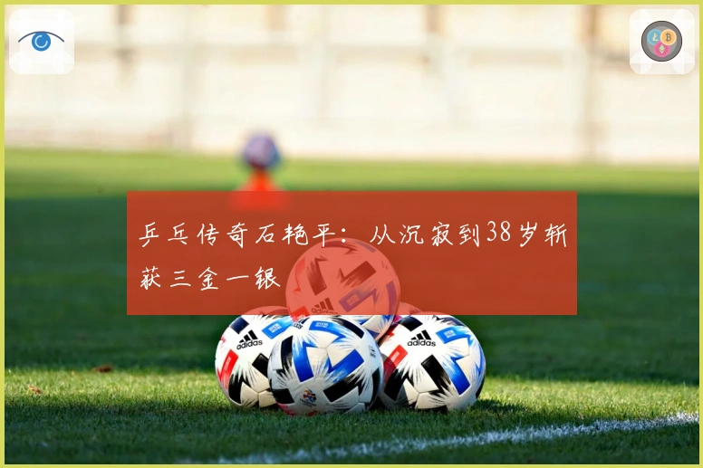 乒乓传奇石艳平：从沉寂到38岁斩获三金一银